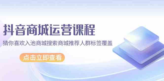 （9771期）抖音商城 运营课程，猜你喜欢入池商城搜索商城推荐人群标签覆盖（67节课） - 闪创联盟-闪创联盟