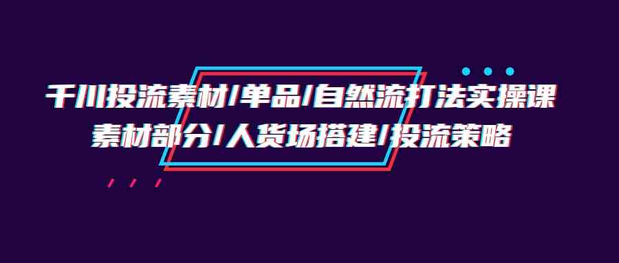 （9908期）千川投流素材/单品/自然流打法实操培训班，素材部分/人货场搭建/投流策略 - 闪创联盟-闪创联盟