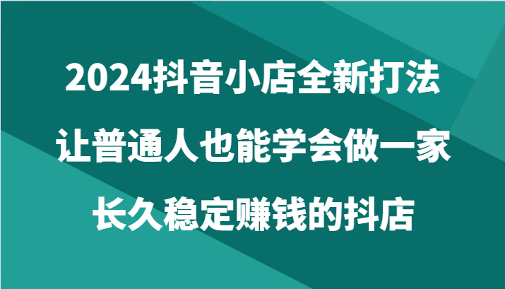 2024抖音小店全新打法，让普通人也能学会做一家长久稳定赚钱的抖店（24节） - 闪创联盟-闪创联盟