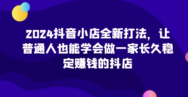 2024抖音小店全新打法，让普通人也能学会做一家长久稳定赚钱的抖店 - 闪创联盟-闪创联盟